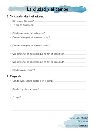 La ciudad y el campo
3. Compara las dos ilustraciones.
• ¿Son iguales las casas?
• ¿En qué se diferencian?
• ¿Dónde crees que vive más gente?
• ¿Qué animales puedes ver en el campo?
• ¿Qué animales puedes ver en la ciudad?
• ¿Qué cosas hay en la ciudad que no hay en el campo?
• ¿Qué cosas hay en el campo que no hay en la ciudad?
• ¿Dónde hay más tráfico?
4. Responde.
• ¿Dónde vives: en una ciudad o en el campo?
• ¿Dónde te gustaría vivir más?
• ¿Por qué?
2.º C. DEL MEDIO
2.º trimestre
Entre amigos Santillana
