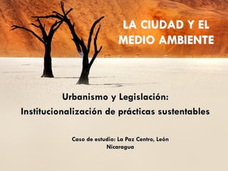LA CIUDAD Y EL
                             MEDIO AMBIENTE



           Urbanismo y Legislación:
Institucionalización de prácticas sustentables

            Caso de estudio: La Paz Centro, León
                        Nicaragua
 