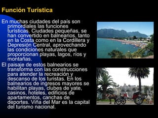 Función Turística
En muchas ciudades del país son
   primordiales las funciones
   turísticas. Ciudades pequeñas, se
   han convertido en balnearios, tanto
   en la Costa como en la Cordillera y
   Depresión Central, aprovechando
   las condiciones naturales que
   proporcionan playas, lagos, ríos y
   montañas.
El paisaje de estos balnearios se
   transforma con las construcciones
   para atender la recreación y
   descanso de los turistas. En los
   balnearios de ingresos mayores se
   habilitan playas, clubes de yate,
   casinos, hoteles, edificios de
   apartamentos, canchas de
   deportes. Viña del Mar es la capital
   del turismo nacional.
 