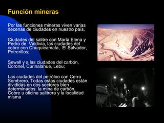 Función mineras

Por las funciones mineras viven varias
decenas de ciudades en nuestro país.

Ciudades del salitre con María Elena y
Pedro de Valdivia, las ciudades del
cobre con Chuquicamata, El Salvador,
Potrerillos;

Sewell y a las ciudades del carbón,
Coronel, Curinalahue, Lebu;

Las ciudades del petróleo con Cerro
Sombrero. Todas estas ciudades están
divididas en dos sectores bien
determinados: la mina de carbón.
Cobre u oficina salitrera y la localidad
misma
 
