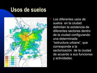 Usos de suelos
                    Los diferentes usos de
                     suelos en la ciudad
                     delimitan la existencia de
                     diferentes sectores dentro
                     de la ciudad configurando
                     una determinada
                     “estructura urbana”, que
                     corresponde a la
                     sectorización de la ciudad
                     de acuerdo a sus funciones
                     y actividades.
 