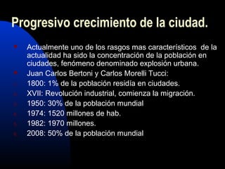 Progresivo crecimiento de la ciudad.
    Actualmente uno de los rasgos mas característicos de la
     actualidad ha sido la concentración de la población en
     ciudades, fenómeno denominado explosión urbana.
    Juan Carlos Bertoni y Carlos Morelli Tucci:
1.   1800: 1% de la población residía en ciudades.
2.   XVII: Revolución industrial, comienza la migración.
3.   1950: 30% de la población mundial
4.   1974: 1520 millones de hab.
5.   1982: 1970 millones.
6.   2008: 50% de la población mundial
 