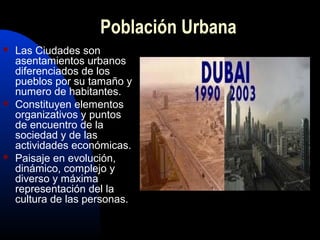 Población Urbana
   Las Ciudades son
    asentamientos urbanos
    diferenciados de los
    pueblos por su tamaño y
    numero de habitantes.
   Constituyen elementos
    organizativos y puntos
    de encuentro de la
    sociedad y de las
    actividades económicas.
   Paisaje en evolución,
    dinámico, complejo y
    diverso y máxima
    representación del la
    cultura de las personas.
 