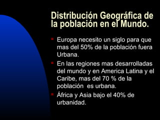 Distribución Geográfica de
la población en el Mundo.
   Europa necesito un siglo para que
    mas del 50% de la población fuera
    Urbana.
   En las regiones mas desarrolladas
    del mundo y en America Latina y el
    Caribe, mas del 70 % de la
    población es urbana.
   África y Asia bajo el 40% de
    urbanidad.
 