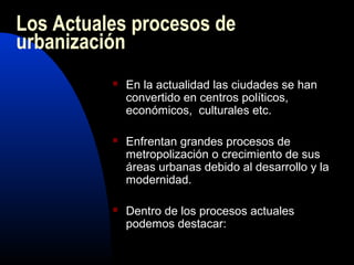 Los Actuales procesos de
urbanización
             En la actualidad las ciudades se han
              convertido en centros políticos,
              económicos, culturales etc.

             Enfrentan grandes procesos de
              metropolización o crecimiento de sus
              áreas urbanas debido al desarrollo y la
              modernidad.

             Dentro de los procesos actuales
              podemos destacar:
 