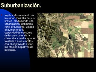 Suburbanización.
   Implica el crecimiento de
    la ciudad mas allá de sus
    limites produciendo una
    urbanización del medio
    rural circundante. Ligado
    al aumento de la
    capacidad de consumo
    de las personas de la
    clase alta y media, que se
    traslada a áreas rurales
    con el objetivo de evitar
    los efectos negativos de
    la ciudad.
 