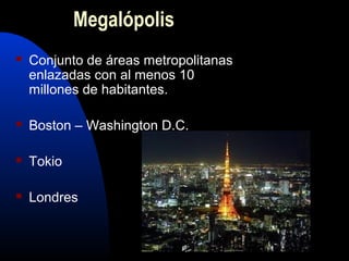 Megalópolis
   Conjunto de áreas metropolitanas
    enlazadas con al menos 10
    millones de habitantes.

   Boston – Washington D.C.

   Tokio

   Londres
 