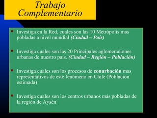 Trabajo
    Complementario
   Investiga en la Red, cuales son las 10 Metrópolis mas
    pobladas a nivel mundial (Ciudad – País)

   Investiga cuales son las 20 Principales aglomeraciones
    urbanas de nuestro país. (Ciudad – Región – Población)

   Investiga cuales son los procesos de conurbación mas
    representativos de este fenómeno en Chile (Poblacion
    estimada)

   Investiga cuales son los centros urbanos más pobladas de
    la región de Aysén
 
