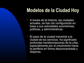 Modelos de la Ciudad Hoy
   A través de la historia, las ciudades
    actuales, se han ido configurando en
    base a sus actividades económicas,
    políticas, y administrativas.

   El paso de la ciudad industrial a la
    ciudad de los servicios ha significado
    profundas transformaciones de la urbe,
    especialmente por el crecimiento hacia
    la periferia en forma desconcentrada y
    dispersa.
 