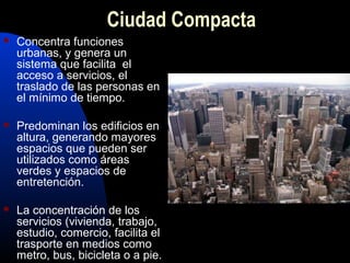 Ciudad Compacta
   Concentra funciones
    urbanas, y genera un
    sistema que facilita el
    acceso a servicios, el
    traslado de las personas en
    el mínimo de tiempo.

   Predominan los edificios en
    altura, generando mayores
    espacios que pueden ser
    utilizados como áreas
    verdes y espacios de
    entretención.

   La concentración de los
    servicios (vivienda, trabajo,
    estudio, comercio, facilita el
    trasporte en medios como
    metro, bus, bicicleta o a pie.
 