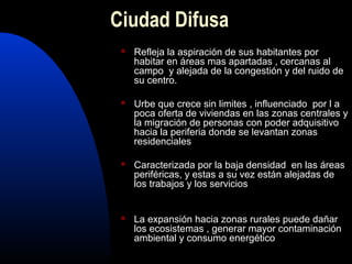 Ciudad Difusa
    Refleja la aspiración de sus habitantes por
     habitar en áreas mas apartadas , cercanas al
     campo y alejada de la congestión y del ruido de
     su centro.

    Urbe que crece sin limites , influenciado por l a
     poca oferta de viviendas en las zonas centrales y
     la migración de personas con poder adquisitivo
     hacia la periferia donde se levantan zonas
     residenciales

    Caracterizada por la baja densidad en las áreas
     periféricas, y estas a su vez están alejadas de
     los trabajos y los servicios


    La expansión hacia zonas rurales puede dañar
     los ecosistemas , generar mayor contaminación
     ambiental y consumo energético
 