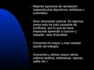    Mejores opciones de recreación
    (espectáculos deportivos, artísticos y
    culturales)

   Gran diversidad cultural. En algunos
    casos esto ha sido causante de
    conflictos, por lo que se hace
    imperante aprender a convivir y
    respetar esta diversidad.

   Concentra la mayor y mas variada
    opción de trabajos

   Concentra y ofrece mayor oferta
    cultural (teatros, bibliotecas, operas,
    cafés etc.)
 