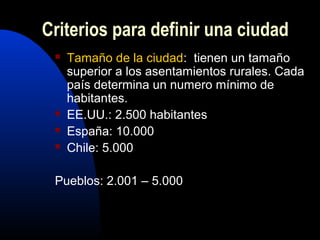 Criterios para definir una ciudad
    Tamaño de la ciudad: tienen un tamaño
     superior a los asentamientos rurales. Cada
     país determina un numero mínimo de
     habitantes.
    EE.UU.: 2.500 habitantes
    España: 10.000
    Chile: 5.000

 Pueblos: 2.001 – 5.000
 