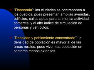    “Fisonomía”: las ciudades se contraponen a
    los pueblos, pues presentan amplias avenidas,
    edificios, calles aptas para la intensa actividad
    comercial y al alto índice de circulación de
    personas y vehículos.

   “Densidad y poblamiento concentrado”: la
    densidad de población es mayor al de las
    áreas rurales, pues vive mas población en
    sectores menos extensos.
 