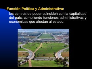 Función Política y Administrativa:
 los centros de poder coinciden con la capitalidad
 del país, cumpliendo funciones administrativas y
 económicas que afectan al estado.
 