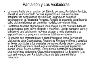 Pantaleón y Las Visitadoras La novela habla de un capitán del Ejército peruano, Pantaleón Pantoja, el cual se ve involucrado por sus superiores en una misión para satisfacer las necesidades sexuales de un grupo de soldados destinados en la Amazonía Peruana. Pantoja es escogido para llevar a cabo dicha misión por ser un militar modelo, sin vicios ni hijos. Pantaleón desecha al principio la idea porque atenta contra la base de sus principios, pero se ve obligado a realizarla. Decide sanear la zona y la base ya que estaban en muy mal estado, y no le dice nada a su esposa Francisca ya que su misión es totalmente secreta. El servicio que pretende llevar a cabo Pantoja se llama  Servicio de Visitadoras para Guarniciones, Puestos de Frontera y Afines  y consiste en llevar prostitutas a los cuarteles de Iquitos, donde deben complacer a los soldados primero para luego extenderse a rangos superiores, siendo todo el asunto secreto. Entre dichas meretrices se encuentra una mujer muy seductora, Olga Arellano (apodada "La Brasileña"), la cual se involucra con Pantaleón, llegando éste a serle infiel a Francisca. 