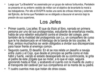 Los Jefes Primer cuento, Los jefes: El que da título al libro, narrado en primera persona por uno de sus protagonistas, estudiante de enseñanza media, habla de una rebelión estudiantil contra el director del colegio, pero también de la rivalidad del protagonista con Lu, un compañero de curso que le ha desbancado en el liderazgo de la banda de los coyotes. Al final, ambos muchachos se verán obligados a olvidar sus discrepancias para hacer frente al enemigo común. Segundo cuento, El desafío: En él se nos relata un desafío a navaja entre Justo y el Cojo, que desde el principio se perfila como el más hábil y fuerte, viendo el estado desesperado de su contrincante, le grita al padre de éste ¡Dígale que se rinda!, a lo que el viejo, seguirá ignorando hasta el final, y acabando el cuento con la muerte de Justo y el transporte del cadáver por sus compañeros en la manta de su padre. Y cuatro cuentos mas que tratan de otras cosas. Luego que "La Brasileña" es asesinada por un grupo de nativos furibundos, Pantaleón se presenta en su entierro vestido de militar con el objetivo de levantarle la moral a las trabajadoras. Por ello el SVGPFA recibe una serie de críticas internas y externas del Ejército, de forma que Pantaleón se ve obligado a clausurar el servicio bajo la presión de sus superiores. 