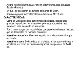 Alberto Fujimori (1990-2000: Pone fin al terrorismo, crea el Seguro Escolar Gratuito). En 1987 se descubren las tumbas del Señor de Sipán. Aparecen grupos terroristas: Sendero luminoso, MRTA, etc. CARACTERÍSTICAS: Como en Lima surgen las denominadas barriadas, debido a las grandes migraciones, los narradores peruanos aprovechan ese fenómeno para plasmarlo en sus obras. Por lo tanto, surgen dos modalidades que presentan diversos matices, que se desarrollan de maneras diferentes: Narrativa campesina:  Abarca el espacio rural y la problemática que ocurre ahí. Narrativa urbana:  Se introduce en la ciudad, en las zonas urbanas y populares, así como las personas migrantes, campesinas, de AA.HH. , etc. 