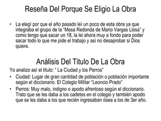 Reseña Del Porque Se Eligio La Obra La elegí por que el año pasado leí un poco de esta obra ya que integraba el grupo de la “Mesa Redonda de Mario Vargas Llosa” y como tengo que sacar un 18, la lei ahora muy a fondo para poder sacar todo lo que me pide el trabajo y asi no desaprobar si Dios quiere. Análisis Del Titulo De La Obra Yo analizo así el titulo: “ La Ciudad y los Perros” Ciudad: Lugar de gran cantidad de población o población importante según el diccionario. El Colegio Militar “Leoncio Prado” Perros: Muy malo, indigno o apodo afrentoso según el diccionario. Trato que se les daba a los cadetes en el colegio y también apodo que se les daba a los que recién ingresaban ósea a los de 3er año. 