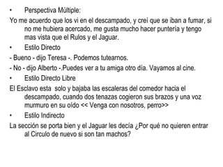 Perspectiva Múltiple: Yo me acuerdo que los vi en el descampado, y creí que se iban a fumar, si no me hubiera acercado, me gusta mucho hacer puntería y tengo mas vista que el Rulos y el Jaguar.  Estilo Directo - Bueno - dijo Teresa -. Podemos tutearnos. - No - dijo Alberto -.Puedes ver a tu amiga otro día. Vayamos al cine. Estilo Directo Libre El Esclavo esta  solo y bajaba las escaleras del comedor hacia el descampado, cuando dos tenazas cogieron sus brazos y una voz murmuro en su oído << Venga con nosotros, perro>> Estilo Indirecto  La sección se porta bien y el Jaguar les decía ¿Por qué no quieren entrar al Circulo de nuevo si son tan machos? 