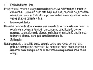 Estilo Indirecto Libre Paso ante su madre y le agarro los cabellos<< No volveremos a tener un centavo>>. Estuvo un buen rato bajo la ducha, después de jabonarse minuciosamente se froto el cuerpo con ambas manos y alterno varias veces el agua caliente y fría. Monologo interior Pensaba comprarle algo a teresa, una caja de tizas para esta vez como un regalo de a deveras, también un cuaderno cuadriculado de cien paginas, su cuaderno de algebra se había terminado. O decirle que fuéramos al cine, claro que también con su tía.  Soliloquio Iba a esperarla a la salida de su colegio dos o tres veces por semana, pero no siempre me acercaba . Mi macre se habia acostumbrado a almorzar sola, aunque no se si de veras creia que iba a casa de un amigo. 