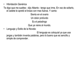 Hibridación Genérica Te digo que me sueltes - dijo Alberto - tengo que irme. En vez de soltarlo, el cadete le apretó el brazo con mas fuerza. Y canto: Siento en el ovario Un dolor profundo Es el peladingo Que ya viene al mundo. Lenguaje y Estilo de la Novela:  El lenguaje es coloquial ya que usa jergas y también inventa palabras, pero lo bueno que es sencillo y simple de comprender . 