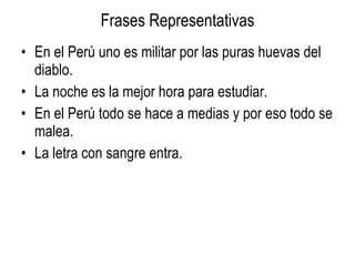 Frases Representativas En el Perú uno es militar por las puras huevas del diablo. La noche es la mejor hora para estudiar. En el Perú todo se hace a medias y por eso todo se malea. La letra con sangre entra.  