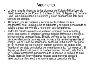 La obra narra la vivencias de los alumnos del Colegio Militar Leoncio Prado en especial del Poeta, El Esclavo, El Boa, El Jaguar y El Serrano Cava, los cuales cursan sus estudios y están deseosos de salir para siempre del colegio. Al Esclavo, por ser cobarde y siempre ser humillado por sus congéneres, es el único que no se ambienta y se sienta ajeno a todo el colegio a pesar de vivir día y noche con sus compañeros. Todos los días los alumnos se levantan temprano para formarse y recibir sus clases. El teniente Gamboa dirige la formación y castiga a los tres últimos en estar listos. El estilo de vida de los internos es pesado y denigrante para algunos. Incluso a los recién ingresantes al colegio, los de 3 año de secundaria, se les da "el bautismo" por parte de los alumnos de 4to y también pueden participar los de 5to. Este "bautismo" consiste en tratarlos de forma denigrante, "como perros". El Jaguar, es el único al que no le pueden bautizar. Por ello, este forma un “Círculo" compuesto por alumnos de la sección. A treavés de este Circulo ingresan licor y material no apto para menores de edad (revistas, cigarrillos, etc.) y toman venganza contra los de 4to. Argumento 