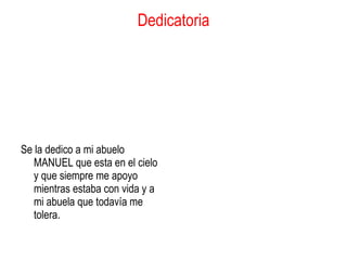 Dedicatoria Se la dedico a mi abuelo MANUEL que esta en el cielo y que siempre me apoyo mientras estaba con vida y a mi abuela que todavía me tolera.  