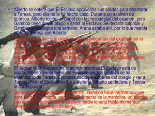 Alberto se entera que El Esclavo aprovecha sus salidas para enamorar a Teresa, pero ella no le ha hecho caso. Durante un examen de química, Alberto recibe un papel con las respuestas del examen, pero Gamboa descubre el plagio y llama al Esclavo. Se declara culpable y Gamboa le consigna una semana; Arana estaba ahí, por lo que manda cartas a Teresa con Alberto Gamboa descubre que alguien robó las preguntas del examen por la noche, y además rompió una ventana. Entonces consigna a los alumnos que estaban de imaginaria hasta que el responsable sea descubierto. El Esclavo no aguanta más y al final en lugar de escaparse del colegio, como todos, prefiere delatar al culpable, Cava; el cual pertenecía al Círculo y fue expulsado. El Jaguar intenta descubrir al soplón mientras El Esclavo está de salida. Alberto siente celos del Esclavo, porque también se ha enamorado de Teresa. Entonces decide escaparse del colegio y ver a Teresa. Pero el Esclavo no fue a visitarla. Alberto se declara y Teresa le corresponde. Durante una salida de práctica de tiro, Gamboa hace las formaciones para escalar un monte, pero en el momento de la maniobra, un alumno cae al suelo inmóvil. Era el Esclavo, nadie lo nota hasta momentos después y hasta herido de bala. 