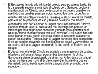 El Esclavo es llevado a la clínica del colegio pero es ya muy tarde. Se le da sagrada sepultura ante todo el colegio pero Gamboa, debido a una denuncia de Alberto, trata de descubrir al verdadero culpable, ya que todas las pruebas parecen indicar que no fue un error de Arana. Alberto sale del colegio y le dice a Teresa que el Esclavo había muerto, pero ella no se preocupa de eso y termina peleando con Alberto. Alberto denuncia con Gamboa al Jaguar por el asesinato del Esclavo, Gamboa trata de llevar el caso a una real investigación pero se los impiden por falta de pruebas concretas y uno de los superiores hace callar a Alberto chantajeándolo con sus "novelitas". Las cuales han sido descubiertas tras su propia denuncia contra lo incorrecto que ocurría que en las cuadras. Todos culpan al Jaguar por haber sido descubierto lo de las cuadras creyendo que fue él quien los delató y volviéndose en su contra, al final el Jaguar comprende lo que sentía el Esclavo en el colegio. El Jaguar como jefe del Círculo es enviado a una mazmorra de castigo. Alberto se enfrenta al Jaguar pero ambos terminan en la clínica. Gamboa se siente decepcionado de sí mismo. Antes de su partida, el Jaguar confiesa que mató al Esclavo, pero Gamboa le dice que es demasiado tarde; le pide que cambie y saque algún provecho de lo sucedido. 