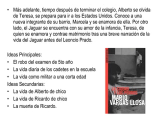 Más adelante, tiempo después de terminar el colegio, Alberto se olvida de Teresa, se prepara para ir a los Estados Unidos. Conoce a una nueva integrante de su barrio, Marcela y se enamora de ella. Por otro lado, el Jaguar se encuentra con su amor de la infancia, Teresa, de quien se enamora y contrae matrimonio tras una breve narración de la vida del Jaguar antes del Leoncio Prado. Ideas Principales: El robo del examen de 5to año   La vida diaria de los cadetes en la escuela   La vida como militar a una corta edad Ideas Secundarias: La vida de Alberto de chico La vida de Ricardo de chico La muerte de Ricardo. 