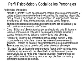 Perfil Psicológico y Social de los Personajes Personajes principales: Alberto “El Poeta”:Tiene  destreza para escribir novelitas pornográficas y cartas eróticas a cambio de dinero y cigarrillos. Se mostraba insensible, rudo y hosco, y no siendo un buen peleador, se las ingeniaba para no involucrarse en riñas, de esta manera evitaba que lo fregaran. También muestra su lado amigable cuando para con el Esclavo y su lado cariñoso cuando anda con Teresa Cava “El Serrano”:Se caracteriza por su obediencia ante El Jaguar y tambien porque no es cobarde le decian para pelearse lo hacia y cuando lo delataron no delatio a nadie y tomo todo el cargo.  Ricardo “El Esclavo”: Se caracteriza por su actitud sumisa y dócil, producto de una infancia en la cual las mujeres fueron elemento decisivo. También es pasivo y sentimental porque esta enamorado de Teresa, una muchacha que conoció antes de entrar al colegio.  “ El Jaguar”: Es un joven de temperamento fuerte, ágil y valiente, cuyo carácter se fue formando por el contexto social bajo en el que se desenvolvía. No se rinde ante ninguna situación, mostrando así su superioridad ante los demás y nunca se deja pisotear por nadie y controlando a todos los demás.  