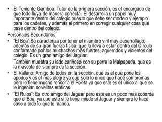 El Teniente Gamboa:  Tutor de la primera sección, es el encargado de que todo fluya de manera correcta. Él desarrolla un papel muy importante dentro del colegio puesto que debe ser modelo y ejemplo para los cadetes, y además el primero en corregir cualquier cosa que pase dentro del colegio.  Personajes Secundarios: “ El Boa”: Se caracteriza por tener el miembro viril muy desarrollado; además de su gran fuerza física, que lo lleva a estar dentro del Círculo conformado por los muchachos más fuertes, aguerridos y violentos del colegio. Es un gran amigo del Jaguar. También muestra su lado cariñoso con su perra la Malpapeda, que es la mascota de siempre de la sección. El Vallano: Amigo de todos en la sección, que es el que pone los apodos y es el mas alegre ya que solo lo único que hace son bromas pero le tiene mucho rencor a el Poeta ya que este es el único al que se le ingenian novelitas eróticas. “ El Rulos”: Es otro amigo del Jaguar pero este es un poco mas cobarde que el Boa, ya que este si le tiene miedo al Jaguar y siempre le hace caso a todo lo que le manda. 