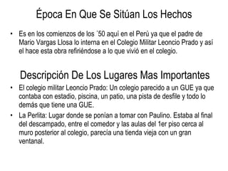 Época En Que Se Sitúan Los Hechos Es en los comienzos de los ´50 aquí en el Perú ya que el padre de Mario Vargas Llosa lo interna en el Colegio Militar Leoncio Prado y así el hace esta obra refiriéndose a lo que vivió en el colegio. Descripción De Los Lugares Mas Importantes El colegio militar Leoncio Prado: Un colegio parecido a un GUE ya que contaba con estadio, piscina, un patio, una pista de desfile y todo lo demás que tiene una GUE. La Perlita: Lugar donde se ponían a tomar con Paulino. Estaba al final del descampado, entre el comedor y las aulas del 1er piso cerca al muro posterior al colegio, parecía una tienda vieja con un gran ventanal. 