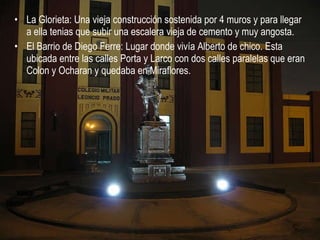 La Glorieta: Una vieja construcción sostenida por 4 muros y para llegar a ella tenias que subir una escalera vieja de cemento y muy angosta. El Barrio de Diego Ferre: Lugar donde vivía Alberto de chico. Esta ubicada entre las calles Porta y Larco con dos calles paralelas que eran Colon y Ocharan y quedaba en Miraflores. 