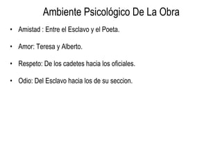 Ambiente Psicológico De La Obra Amistad : Entre el Esclavo y el Poeta. Amor: Teresa y Alberto. Respeto: De los cadetes hacia los oficiales. Odio: Del Esclavo hacia los de su seccion. 