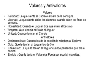 Valores y Antivalores Valores Felicidad: La que siente el Esclavo al salir de la consigna. Libertad: La que siente todos los alumnos cuando salen los fines de semana. Honestidad: Cuando el Jaguar dice que mato al Esclavo Respeto: Que le tenia el Rulos al Jaguar Unidad: Cuando forman el Circulo Antivalores Deshonestidad: Cuando los de la sección le robaban al Esclavo Odio: Que le tenían al Jaguar los de 5to Enemistad: La que le tenían al Jaguar cuando pensaban que era el soplón Envidia : Que le tenia el Vallano al Poeta por escribir novelitas. 
