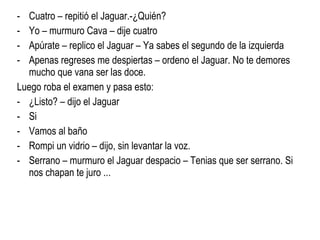 Cuatro – repitió el Jaguar.-¿Quién?  Yo – murmuro Cava – dije cuatro Apúrate – replico el Jaguar – Ya sabes el segundo de la izquierda Apenas regreses me despiertas – ordeno el Jaguar. No te demores  mucho que vana ser las doce. Luego roba el examen y pasa esto: ¿Listo? – dijo el Jaguar Si  Vamos al baño Rompi un vidrio – dijo, sin levantar la voz. Serrano – murmuro el Jaguar despacio – Tenias que ser serrano. Si nos chapan te juro ... 
