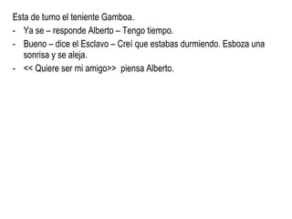Esta de turno el teniente Gamboa. Ya se – responde Alberto – Tengo tiempo. Bueno – dice el Esclavo – Creí que estabas durmiendo. Esboza una sonrisa y se aleja. << Quiere ser mi amigo>>  piensa Alberto. 