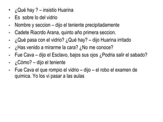 ¿Qué hay ? – insistio Huarina Es  sobre lo del vidrio Nombre y seccion – dijo el teniente precipitadamente Cadete Riacrdo Arana, quinto año primera seccion. ¿Qué pasa con el vidrio? ¿Qué hay? – dijo Huarina irritado ¿Has venido a mirarme la cara? ¿No me conoce? Fue Cava – dijo el Esclavo, bajos sus ojos ¿Podria salir el sabado? ¿Cómo? – dijo el teniente Fue Cava el que rompio el vidrio – dijo – el robo el examen de quimica. Yo los vi pasar a las aulas 