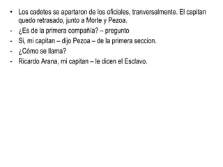 Los cadetes se apartaron de los oficiales, tranversalmente. El capitan quedo retrasado, junto a Morte y Pezoa. ¿Es de la primera compañía? – pregunto  Si, mi capitan – dijo Pezoa – de la primera seccion. ¿Cómo se llama? Ricardo Arana, mi capitan – le dicen el Esclavo.  