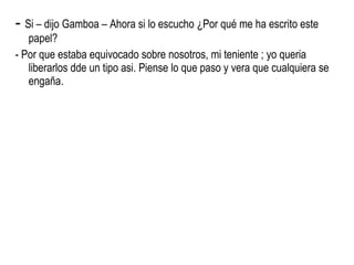 -  Si – dijo Gamboa – Ahora si lo escucho ¿Por qué me ha escrito este papel? - Por que estaba equivocado sobre nosotros, mi teniente ; yo queria liberarlos dde un tipo asi. Piense lo que paso y vera que cualquiera se engaña. 