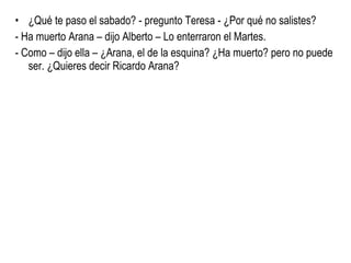 ¿Qué te paso el sabado? - pregunto Teresa - ¿Por qué no salistes? - Ha muerto Arana – dijo Alberto – Lo enterraron el Martes. - Como – dijo ella – ¿Arana, el de la esquina? ¿Ha muerto? pero no puede ser. ¿Quieres decir Ricardo Arana? 
