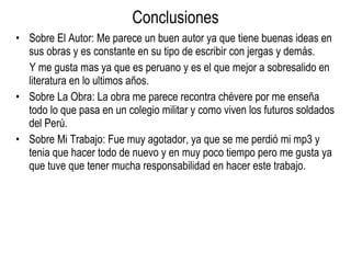 Conclusiones Sobre El Autor: Me parece un buen autor ya que tiene buenas ideas en sus obras y es constante en su tipo de escribir con jergas y demás. Y me gusta mas ya que es peruano y es el que mejor a sobresalido en literatura en lo ultimos años. Sobre La Obra: La obra me parece recontra chévere por me enseña todo lo que pasa en un colegio militar y como viven los futuros soldados del Perú. Sobre Mi Trabajo: Fue muy agotador, ya que se me perdió mi mp3 y tenia que hacer todo de nuevo y en muy poco tiempo pero me gusta ya que tuve que tener mucha responsabilidad en hacer este trabajo. 