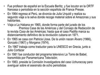 Fue profesor de español en la Escuela Berlitz, y fue locutor en la ORTF francesa o periodista en la sección española de France Presse. En 1964 regresa al Perú, se divorcia de Julia Urquidi y realiza su segundo viaje a la selva donde recoge material sobre el Amazonas y sus habitantes.  Viaja a La Habana en 1965, donde forma parte del jurado de los  Premios Casa de las Américas y del Consejo de Redacción de la revista  Casa de las  Américas; hasta que el caso Padilla marca su distanciamiento definitivo de la revolución cubana en 1971.  En 1965 se casa con Patricia Llosa. De la unión nacen Álvaro (1966), Gonzalo (1967) y Morgana (1974). En 1967 trabaja como traductor para la UNESCO en Grecia, junto a Julio Cortázar  En 1981 fue conductor del programa televisivo La Torre de Babel, transmitido por Panamericana Televisión;  En 1983, preside la Comisión Investigadora del caso Uchuraccay para averiguar sobre el asesinato de ocho periodistas  