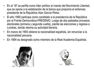 En el ´87 se perfila como líder político al mando del Movimiento Libertad, que se opone a la estatización de la banca que proponía el entonces presidente de la República Alan García Pérez.  El año 1990 participa como candidato a la presidencia de la República por el Frente Democrático-FREDEMO. Luego de dos peleados procesos electorales (primera y segunda vuelta), pierde las elecciones y regresa a Londres, donde retoma su actividad literaria.  En marzo de 1993 obtiene la nacionalidad española, sin renunciar a la nacionalidad peruana.  En 1994 es designado como miembro de la Real Academia Española.  