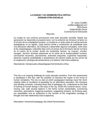 1
LA CIUDAD Y SU HERMENÉUTICA CRÍTICA
(PENSAR OTRA ESCUELA)
Dr. Jesús Cubillán
cubillanve@gmail.com
UDO-Sucre
Unefa-Núcleo Sucre
Cumaná-Sucre-Venezuela
Resumen
La ciudad es una continua provocación para todo educador sensible. Desde esa
apreciación se desarrolla el presente texto, con la ambición de introducir al lector en
el circuito de la complejidad humana. La ciudad es un texto sobre el cual las lecturas
pedagógicas no se agotan. Cada lectura remite a condiciones de posibilidad para
una educación alternativa. Se introduce y desarrollan algunos conceptos, entre esos
el de urbepedagogía, entendido éste como el campo de la formación del ser humano
en el cuerpo de la ciudad, donde los contenidos danzan, se mueven, circulan,
navegan, recorren diversas estaciones en la trama de la existencialidad humana,
convocando recuerdos, asociaciones, activando preguntas, sugiriendo respuestas,
abriendo nuestras posibilidades y lanzándonos de manera osada por los surcos de
la imaginación (ecología del pensamiento y la relación inter-trans-subjetiva).
Descriptores: transescuela-urbepedagogía-hermenéutica crítica.
Abstract
The city is an ongoing challenge for every educator sensitive. From this assessment
is developed in this text, with the ambition to introduce the reader to the circuit of
human complexity. The city is a text on which pedagogical readings never fail. Each
reading refers to conditions of possibility for an alternative education. We introduce
and develop concepts, including those that of pedagogy city, understood as the field
of training of human beings in the body of the city, where the contents dance, move,
moving, sail, walk several stations in the frame human existentiality, summoning
memories, associations, triggering questions, suggesting answers, by throwing open
our possibilities and so audacious in the furrows of the imagination (ecology of
thought and inter-relationship trans-subjective).
Descriptors: transchool-pedagogy city-critical hermeneutics.
 