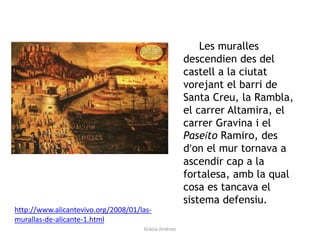 Les muralles
descendien des del
castell a la ciutat
vorejant el barri de
Santa Creu, la Rambla,
el carrer Altamira, el
carrer Gravina i el
Paseíto Ramiro, des
d’on el mur tornava a
ascendir cap a la
fortalesa, amb la qual
cosa es tancava el
sistema defensiu.
http://www.alicantevivo.org/2008/01/las-
murallas-de-alicante-1.html
Gràcia Jiménez
 