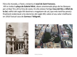 Fóra vila murada, a l’oest, creixeria el raval de Sant Francesc.
Allí es troba la plaça de Gabriel Miró, abans anomenada plaça de les Barques
per arribar fins allí la línia de costa. En ella estava l’antiga Casa del Rei,o Alfolí de
la Sal, edifici del segle XVI destinat a magatzem de sal, que més tard fou presó,i
finalment enderrocat a les darreries del segle XIX; sobre el seu solar s’edificaria
en 1916 l’actual casa de Correus i Telègrafs.
Gràcia Jiménez
 
